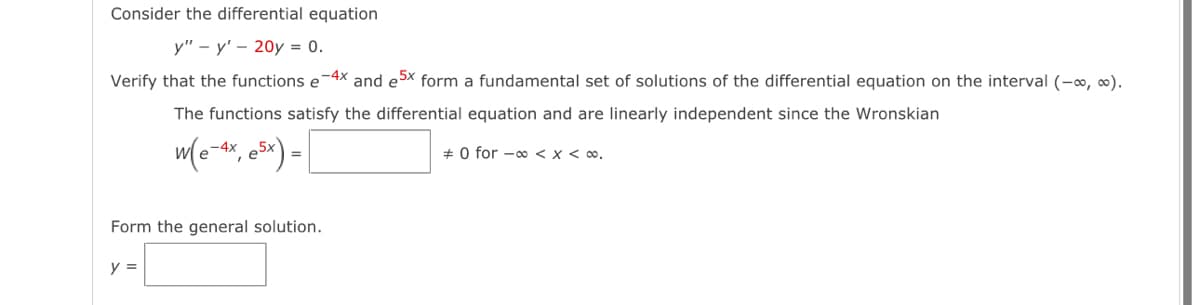 Consider the differential equation
y" - y' 20y = 0.
Verify that the functions e-4x and ex form a fundamental set of solutions of the differential equation on the interval (-∞, ∞).
The functions satisfy the differential equation and are linearly independent since the Wronskian
0 for ∞< x < ∞0.
w(e-1x, e³x) =
o-4x
Form the general solution.
y =