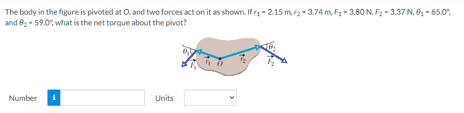 The body in the figure is pivoted at O, and two forces act on it as shown. If r₁ = 2.15 m, r2 = 3.74 m, F₁ = 3.80 N, F₂ = 3.37 N, 0₁ = 65.0°,
and 02 = 59.0%, what is the net torque about the pivot?
Number i
Units