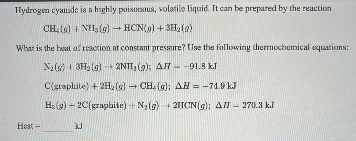 Hydrogen cyanide is a highly poisonous, volatile liquid. It can be prepared by the reaction
CH, (9) + NH3 (g) → HCN(g)+3H2 (g)
What is the heat of reaction at constant pressure? Use the following thermochemical equations:
N2 (g) + 3H2 (g) → 2NH3 (g); AH = -91.8 kJ
C(graphite) + 2H2 (g) → CH, (g); AH = –74.9 kJ
H2 (9) + 2C(graphite) + N2 (g) → 2HCN(g); AH = 270.3 kJ
%3D
Heat =
kJ
