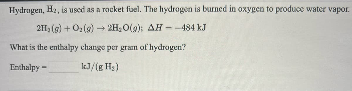 Hydrogen, H2, is used as a rocket fuel. The hydrogen is burned in oxygen to produce water vapor.
2H2 (g) + O2 (g) → 2H2O(g); AH = -484 kJ
What is the enthalpy change per gram of hydrogen?
Enthalpy =
kJ/(g H2)
