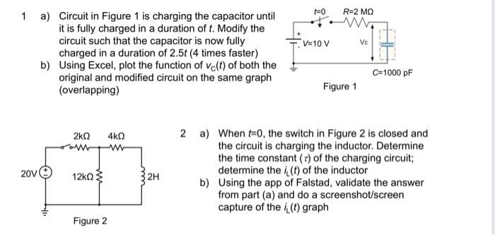 R=2 MQ
a) Circuit in Figure 1 is charging the capacitor until
it is fully charged in a duration of t. Modify the
circuit such that the capacitor is now fully
charged in a duration of 2.5t (4 times faster)
b) Using Excel, plot the function of ve(t) of both the
original and modified circuit on the same graph
(overlapping)
1
V=10 V
Vc
C=1000 pF
Figure 1
2kn
4ka
2 a) When t=0, the switch in Figure 2 is closed and
the circuit is charging the inductor. Determine
the time constant (r) of the charging circuit;
determine the i (t) of the inductor
b) Using the app of Falstad, validate the answer
from part (a) and do a screenshot/screen
capture of the i (t) graph
20V
12ka
2H
Figure 2
