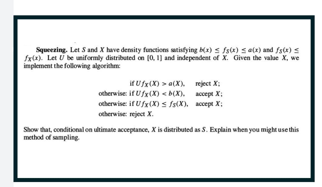 Squeezing. Let S and X have density functions satisfying b(x) ≤ fs(x) ≤ a(x) and fs(x) ≤
fx(x). Let U be uniformly distributed on [0, 1] and independent of X. Given the value X, we
implement the following algorithm:
if Ufx (X) > a(X),
otherwise: if Ufx (X) <b(X),
otherwise: if Ufx (X) ≤ fs(X),
otherwise: reject X.
reject X;
accept X;
accept X;
Show that, conditional on ultimate acceptance, X is distributed as S. Explain when you might use this
method of sampling.