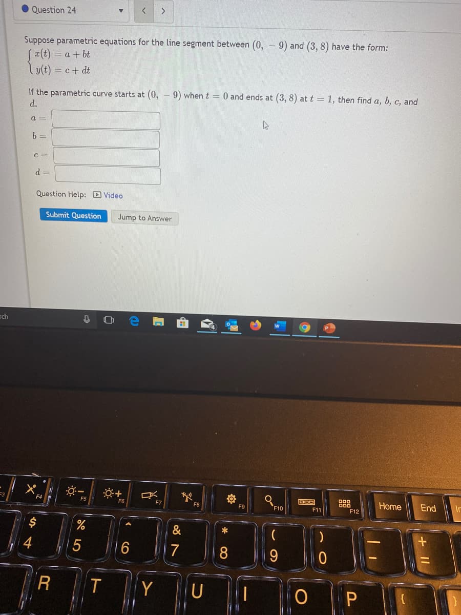 Question 24
<.
Suppose parametric equations for the line segment between (0, - 9) and (3, 8) have the form:
x(t) = a + bt
Ly(t) = c+ dt
9) when t = 0 and ends at (3, 8) at t = 1, then find a, b, c, and
If the parametric curve starts at (0,
d.
a =
b =
C =
d =
Question Help: D Video
Submit Question
Jump to Answer
rch
盟
Home
End
F5
F10
F6
F7
F8
F9
F11
F12
&
*
4
7
8
R
IT
Y
由
CO
O LO
