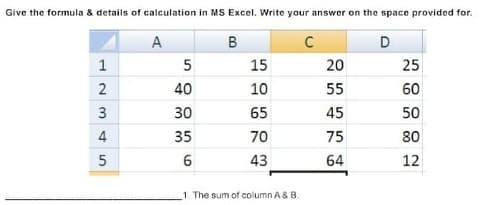 Give the formula & details of calculation in MS Excel. Write your answer on the space provided for.
D
A
B
5
15
20
25
1
55
60
40
10
65
45
50
30
70
75
80
35
43
64
12
1 The sum of column A & B.
23
4,
