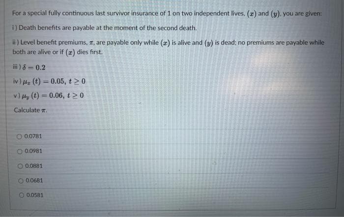 For a special fully continuous last survivor insurance of 1 on two independent lives, (x) and (y). you are given:
i) Death benefits are payable at the moment of the second death.
ii ) Level benefit premiums, T, are payable only while (r) is alive and (y) is dead; no premiums are payable while
both are alive or if (z) dies first.
i ) 8 = 0.2
iv) Hz (t) = 0.05, t20
v) Hy (t) = 0.06, t20
Calculate .
0.0781
O 0.0981
O 0.0881
O 0.0681
0.0581
