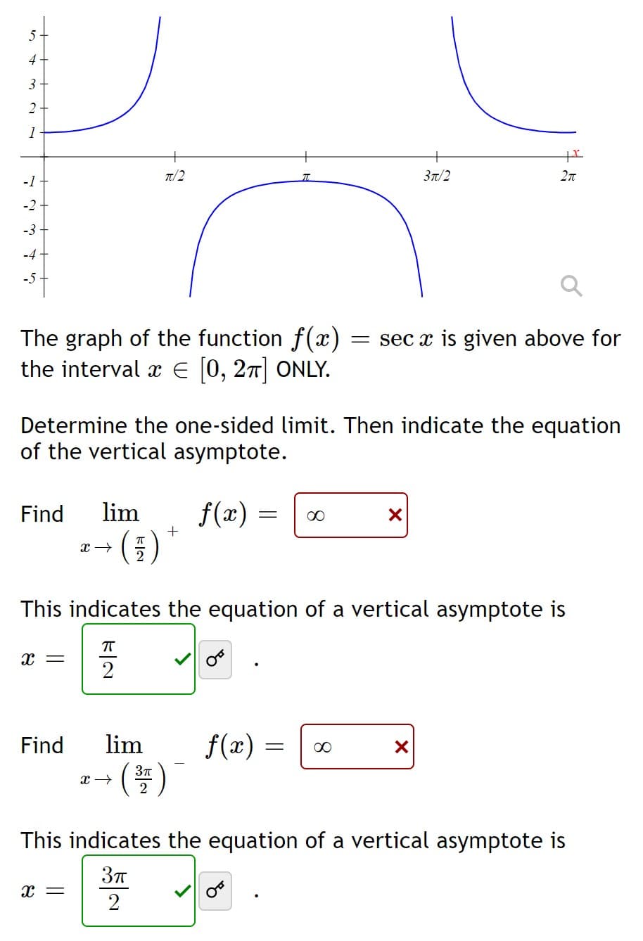 5
4
3
2
1
7/2
37/2
-1
-2
-3
-4
-5
The graph of the function f(x)
the interval x E (0, 27] ONLY.
= sec x is given above for
Determine the one-sided limit. Then indicate the equation
of the vertical asymptote.
Find
lim
f(x) =
00
This indicates the equation of a vertical asymptote is
x =
f(æ) =
()
Find
lim
00
This indicates the equation of a vertical asymptote is
37
2
