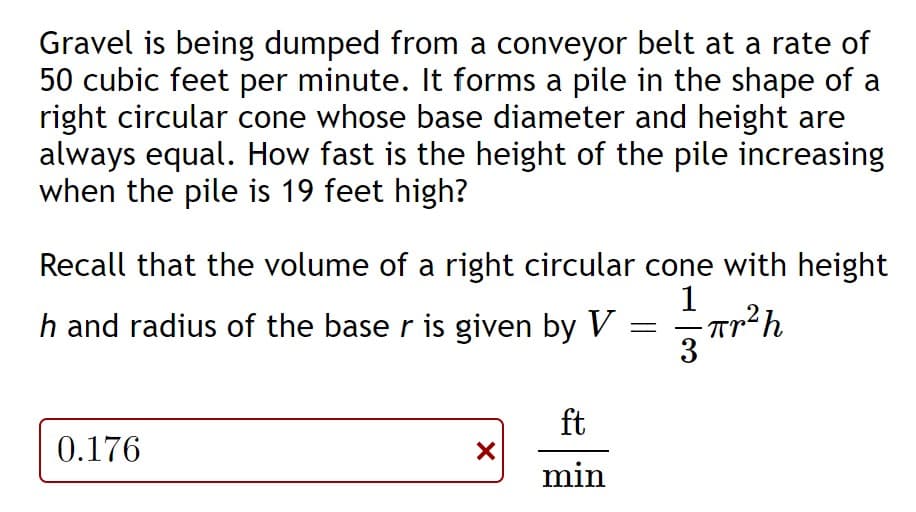 Gravel is being dumped from a conveyor belt at a rate of
50 cubic feet per minute. It forms a pile in the shape of a
right circular cone whose base diameter and height are
always equal. How fast is the height of the pile increasing
when the pile is 19 feet high?
Recall that the volume of a right circular cone with height
1
h and radius of the base r is given by V = Tr²h
3
ft
0.176
min
