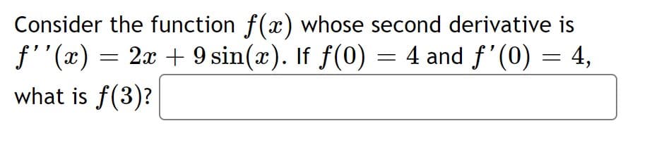 Consider the function f(x) whose second derivative is
f''(x) = 2x + 9 sin(x). If f(0) = 4 and f'(0) = 4,
what is f(3)?
