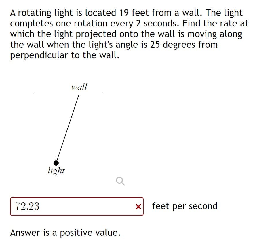 A rotating light is located 19 feet from a wall. The light
completes one rotation every 2 seconds. Find the rate at
which the light projected onto the wall is moving along
the wall when the light's angle is 25 degrees from
perpendicular to the wall.
wall
light
72.23
x feet per second
Answer is a positive value.
