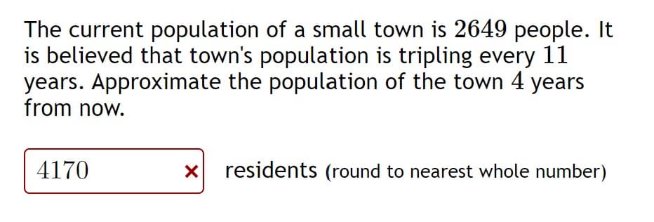 The current population of a small town is 2649 people. It
is believed that town's population is tripling every 11
years. Approximate the population of the town 4 years
from now.
4170
residents (round to nearest whole number)
