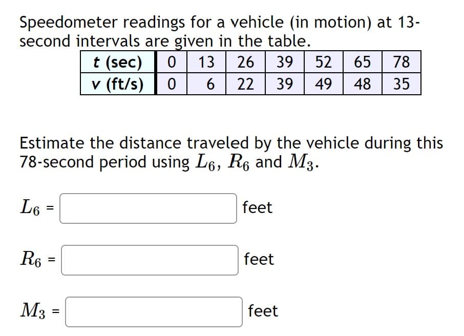 Speedometer readings for a vehicle (in motion) at 13-
second intervals are given in the table.
0 13
26 | 39
52 65
t (sec)
v (ft/s)
78
6
22
39
49
48
35
Estimate the distance traveled by the vehicle during this
78-second period using L6, R6 and M3.
L6
feet
R6
feet
M3
feet
%3D
II
