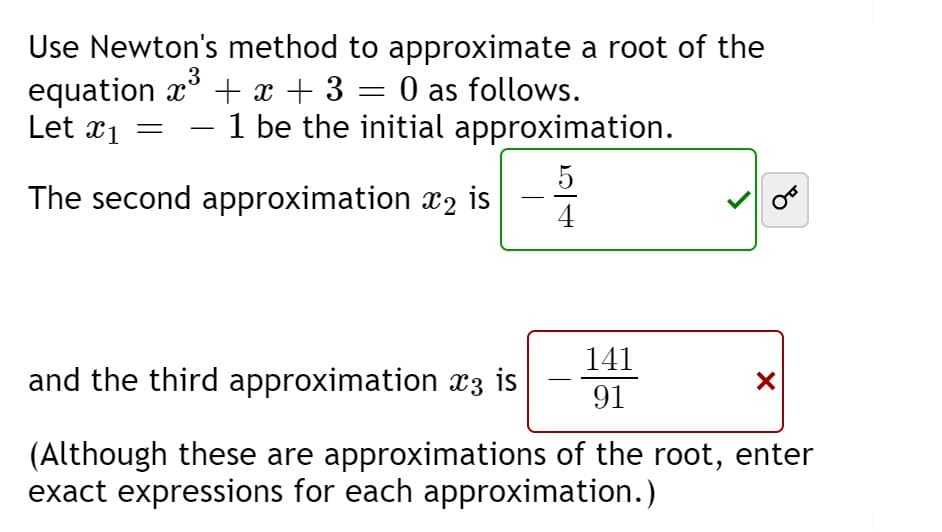 Use Newton's method to approximate a root of the
equation x° + x + 3
Let x1
3
O as follows.
- 1 be the initial approximation.
5
The second approximation x2 is
141
and the third approximation x3 is
91
(Although these are approximations of the root, enter
exact expressions for each approximation.)
