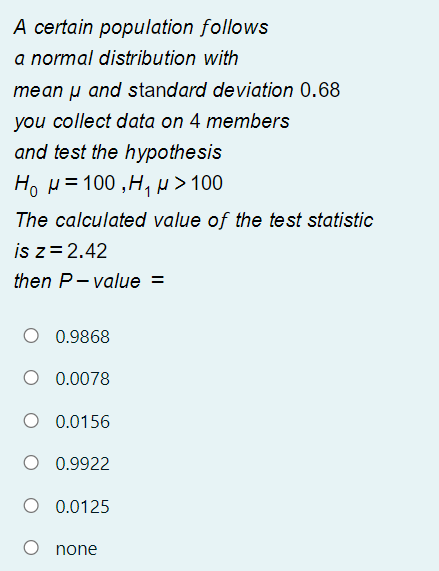 A certain population follows
a normal distribution with
mean µ and standard deviation 0.68
you collect data on 4 members
and test the hypothesis
Ho H =100 ,H,> 100
The calculated value of the test statistic
is z= 2.42
then P- value =
0.9868
O 0.0078
O 0.0156
O 0.9922
O 0.0125
none
