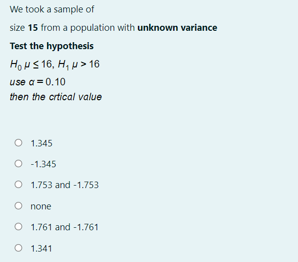 We took a sample of
size 15 from a population with unknown variance
Test the hypothesis
How S16, H, µ> 16
use a= 0.10
then the crtical value
O 1.345
O -1.345
O 1.753 and -1.753
none
O 1.761 and -1.761
O 1.341

