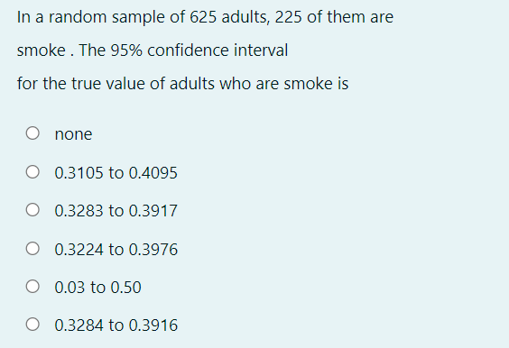 In a random sample of 625 adults, 225 of them are
smoke . The 95% confidence interval
for the true value of adults who are smoke is
none
0.3105 to 0.4095
0.3283 to 0.3917
O 0.3224 to 0.3976
0.03 to 0.50
0.3284 to 0.3916
