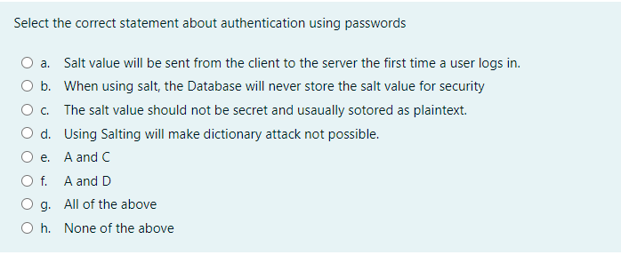 Select the correct statement about authentication using passwords
O a. Salt value will be sent from the client to the server the first time a user logs in.
O b. When using salt, the Database will never store the salt value for security
O c. The salt value should not be secret and usaually sotored as plaintext.
O d. Using Salting will make dictionary attack not possible.
O e. A and C
O f. A and D
O g. All of the above
O h. None of the above
