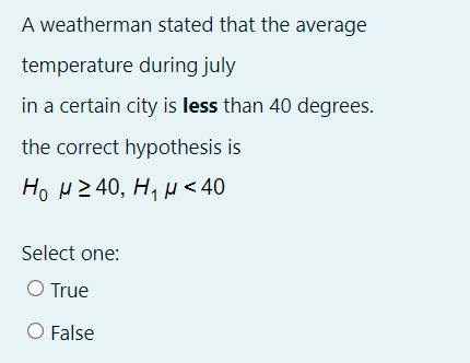 A weatherman stated that the average
temperature during july
in a certain city is less than 40 degrees.
the correct hypothesis is
Ho HZ 40, H, µ < 40
Select one:
O True
O False
