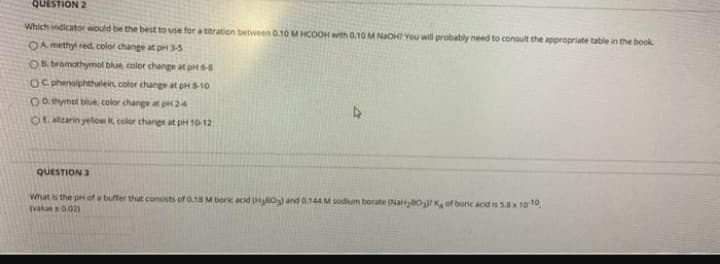 QUESTION 2
Which indicator would be the best to use for a titration between 0.10 M HCOOH with 0,10 M NaOH? You will probably need to consult the appropriate table in the book
OA methyl red color change at pH 3-5
OR. bromothymol blue color change at pH 68
OC phenolphthalein color change at pHS-10
Oo hymol blue. color change at pir 24
OR alzarin yelow R, color change at pH 10-12
QUESTION 3
What is the pH of a buffer that consists of 0.18 M borik acid H0 and 0.144 M sodium borate (Naltyao K of boric acid is 5x 1010,
Tvalue 0.021
