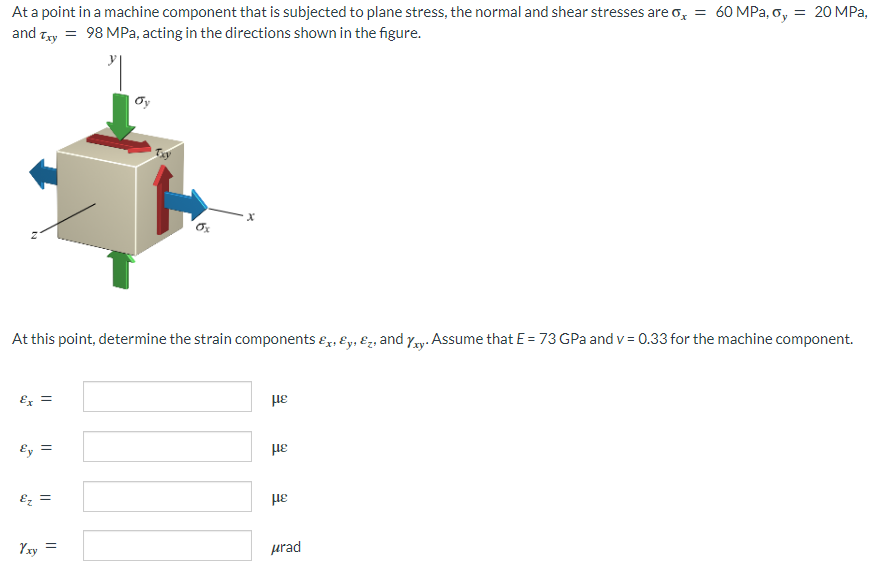 At a point in a machine component that is subjected to plane stress, the normal and shear stresses are o, = 60 MPa, oy = 20 MPa,
and Txy = 98 MPa, acting in the directions shown in the figure.
At this point, determine the strain components &, &y, &, and xy. Assume that E = 73 GPa and v= 0.33 for the machine component.
Ex =
με
Ey
Ez =
Yxy =
||
με
με
μrad