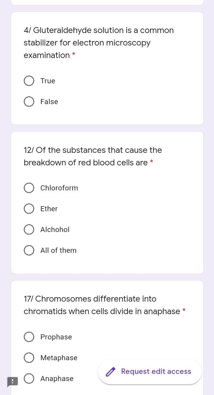 4/ Gluteraldehyde solution is a common
stabilizer for electron microscopy
examination *
True
False
12/ Of the substances that cause the
breakdown of red blood cells are *
Chloroform
Ether
Alchohol
All of them
17/ Chromosomes differentiate into
chromatids when cells divide in anaphase *
Prophase
Metaphase
/ Request edit access
Anaphase
