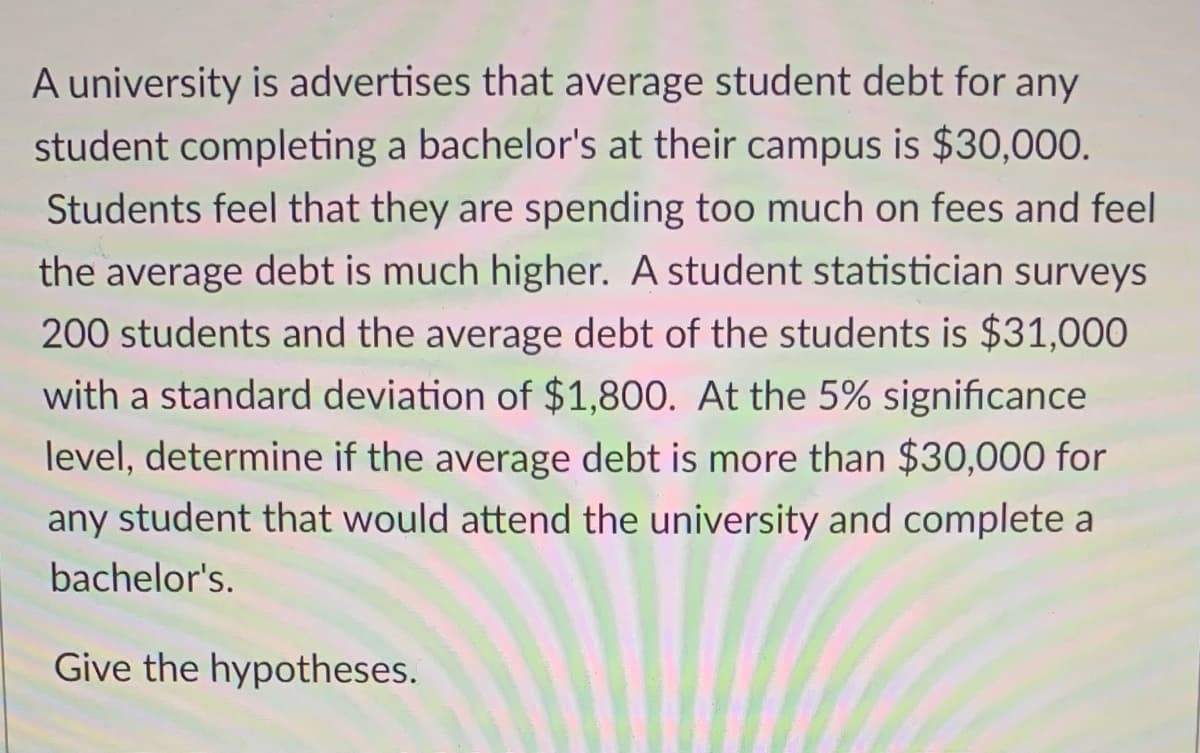 A university is advertises that average student debt for any
student completing a bachelor's at their campus is $30,000.
Students feel that they are spending too much on fees and feel
the average debt is much higher. A student statistician surveys
200 students and the average debt of the students is $31,000
with a standard deviation of $1,800. At the 5% significance
level, determine if the average debt is more than $30,000 for
any student that would attend the university and complete a
bachelor's.
Give the hypotheses.
