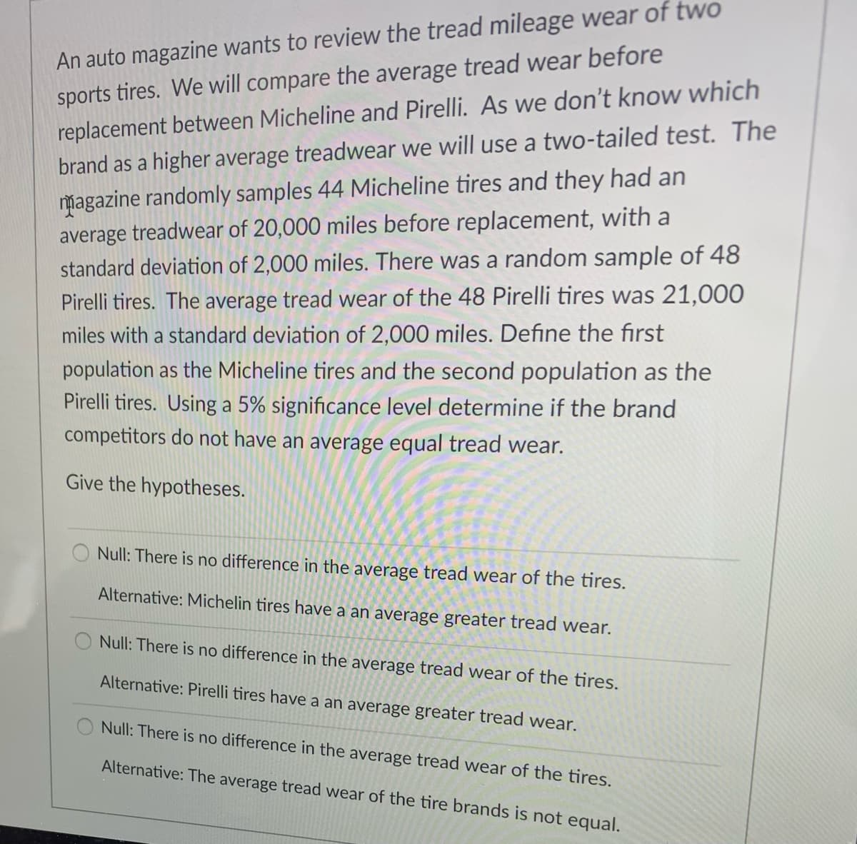 An auto magazine wants to review the tread mileage wear of two
sports tires. We will compare the average tread wear before
replacement between Micheline and Pirelli. As we don't know which
brand as a higher average treadwear we will use a two-tailed test. The
magazine randomly samples 44 Micheline tires and they had an
average treadwear of 20,000 miles before replacement, with a
standard deviation of 2,000 miles. There was a random sample of 48
Pirelli tires. The average tread wear of the 48 Pirelli tires was 21,000
miles with a standard deviation of 2,000 miles. Define the first
population as the Micheline tires and the second population as the
Pirelli tires. Using a 5% significance level determine if the brand
competitors do not have an average equal tread wear.
Give the hypotheses.
Null: There is no difference in the average tread wear of the tires.
Alternative: Michelin tires have a an average greater tread wear.
Null: There is no difference in the average tread wear of the tires.
Alternative: Pirelli tires have a an average greater tread wear.
Null: There is no difference in the average tread wear of the tires.
Alternative: The average tread wear of the tire brands is not equal.
