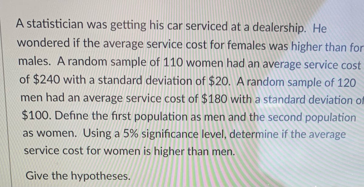 A statistician was getting his car serviced at a dealership. He
wondered if the average service cost for females was higher than for
males. A random sample of 110 women had an average service cost
of $240 with a standard deviation of $20. A random sample of 120
men had an average service cost of $180 with a standard deviation of
$100. Define the first population as men and the second population
as women. Using a 5% significance level, determine if the average
service cost for women is higher than men.
Give the hypotheses.
