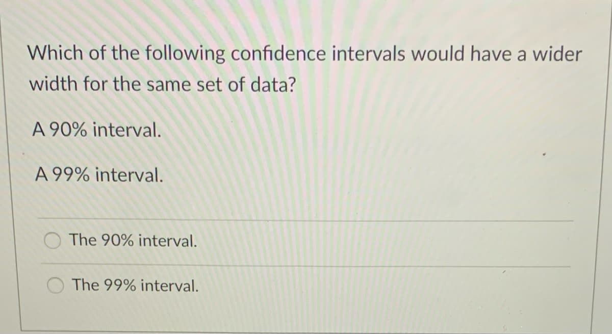 Which of the following confidence intervals would have a wider
width for the same set of data?
A 90% interval.
A 99% interval.
O The 90% interval.
The 99% interval.
