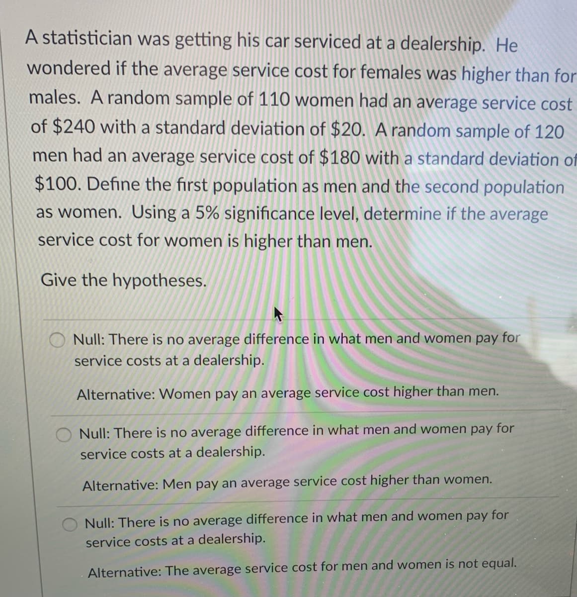 A statistician was getting his car serviced at a dealership. He
wondered if the average service cost for females was higher than for
males. A random sample of 110 women had an average service cost
of $240 with a standard deviation of $20. A random sample of 120
men had an average service cost of $180 with a standard deviation of
$100. Define the first population as men and the second population
as women. Using a 5% significance level, determine if the average
service cost for women is higher than men.
Give the hypotheses.
O Null: There is no average difference in what men and women pay for
service costs at a dealership.
Alternative: Women pay an average service cost higher than men.
Null: There is no average difference in what men and women pay for
service costs at a dealership.
Alternative: Men pay an average service cost higher than women.
O Null: There is no average difference in what men and women pay for
service costs at a dealership.
Alternative: The average service cost for men and women is not equal.
