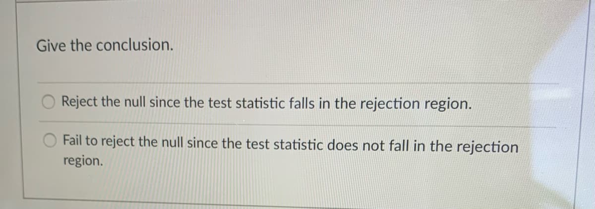 Give the conclusion.
Reject the null since the test statistic falls in the rejection region.
Fail to reject the null since the test statistic does not fall in the rejection
region.
