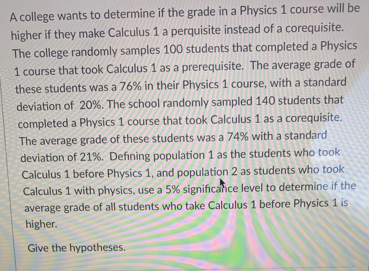 A college wants to determine if the grade in a Physics 1 course will be
higher if they make Calculus 1 a perquisite instead of a corequisite.
The college randomly samples 100 students that completed a Physics
1 course that took Calculus 1 as a prerequisite. The average grade of
these students was a 76% in their Physics 1 course, with a standard
deviation of 20%. The school randomly sampled 140 students that
completed a Physics 1 course that took Calculus 1 as a corequisite.
The average grade of these students was a 74% with a standard
deviation of 21%. Defining population 1 as the students who took
Calculus 1 before Physics 1, and population 2 as students who took
Calculus 1 with physics, use a 5% significaice level to determine if the
average grade of all students who take Calculus 1 before Physics 1 is
higher.
Give the hypotheses.

