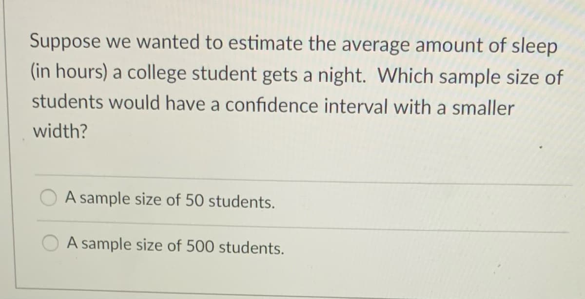 Suppose we wanted to estimate the average amount of sleep
(in hours) a college student gets a night. Which sample size of
students would have a confidence interval with a smaller
width?
A sample size of 50 students.
A sample size of 500 students.
