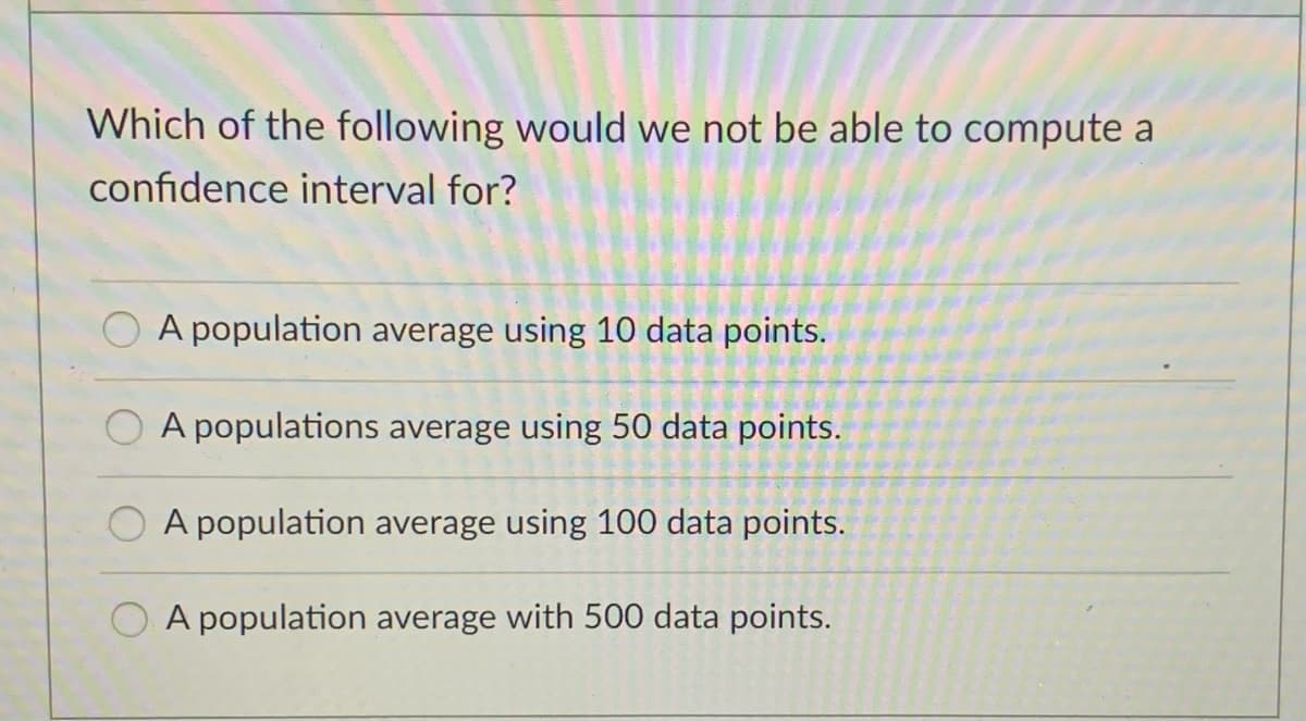 Which of the following would we not be able to compute a
confidence interval for?
A population average using 10 data points.
A populations average using 50 data points.
A population average using 100 data points.
O A population average with 500 data points.
