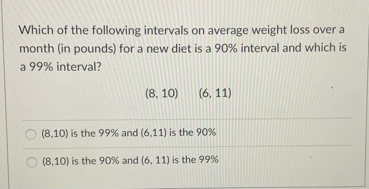 Which of the following intervals on average weight loss over a
month (in pounds) for a new diet is a 90% interval and which is
a 99% interval?
(8, 10)
(6, 11)
(8,10) is the 99% and (6,11) is the 90%
(8,10) is the 90% and (6, 11) is the 99%
