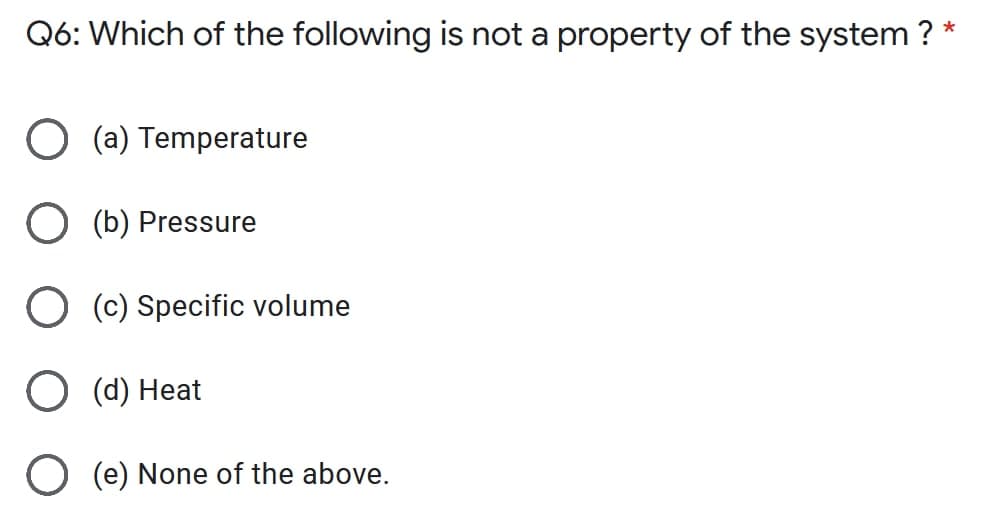 Q6: Which of the following is not a property of the system ?
*
O (a) Temperature
O (b) Pressure
O (c) Specific volume
O (d) Heat
(e) None of the above.
