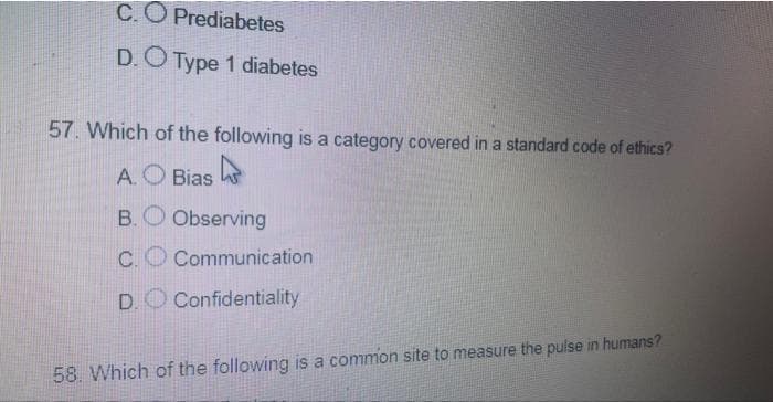C.O Prediabetes
D.O Type 1 diabetes
57. Which of the following is a category covered in a standard code of ethics?
A.O Bias
B.O Observing
C.
Communication
D.O Confidentiality
58. Which of the following is a common site to measure the pulse in humans?
