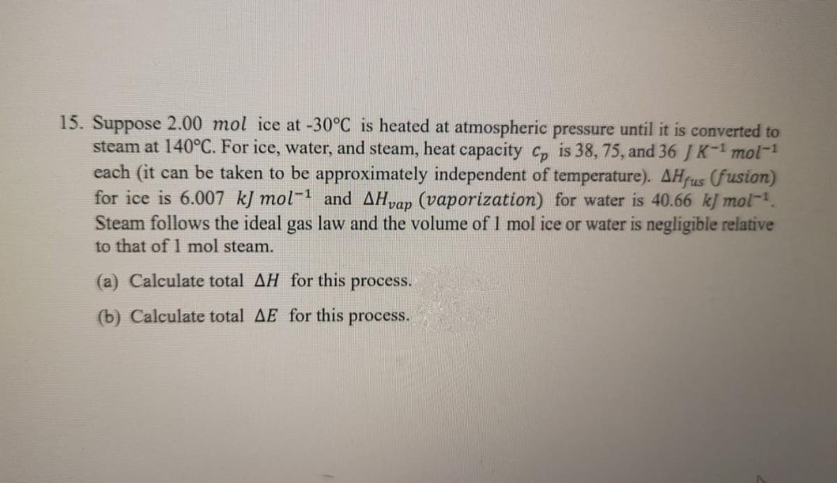 15. Suppose 2.00 mol ice at -30°C is heated at atmospheric pressure until it is converted to
steam at 140°C. For ice, water, and steam, heat capacity c, is 38, 75, and 36 J K-mol-1
each (it can be taken to be approximately independent of temperature). AHfus (fusion)
for ice is 6.007 kJ mol and AHvap (vaporization) for water is 40.66 kJ mol-.
Steam follows the ideal gas law and the volume of 1 mol ice or water is negligible relative
to that of 1 mol steam.
(a) Calculate total AH for this process.
(b) Calculate total AE for this
process.
