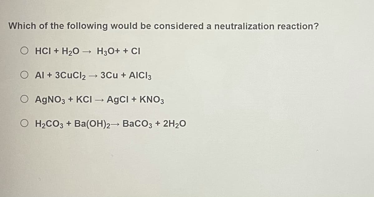 Which of the following would be considered a neutralization reaction?
O HCI + H20 –→ H3O+ + CI
O Al + 3CuCl2 3Cu + AICI3
O AGNO3 + KCI → AgCI + KNO3
O H2CO3 + Ba(OH)2→ BaCO3 + 2H2O
