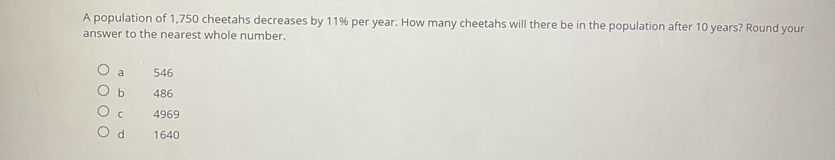 A population of 1,750 cheetahs decreases by 11% per year. How many cheetahs will there be in the population after 10 years? Round your
answer to the nearest whole number.
a
546
486
4969
O d
1640
O O O O
