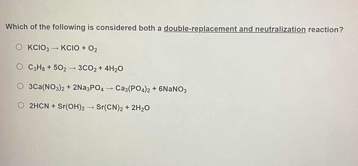 Which of the following is considered both a double-replacement and neutralization reaction?
KCIO3
KCIO + O2
C3H8 + 502 → 3CO2 + 4H2O
3Ca(NO3)2 + 2Na3PO4 – Ca3(PO4)2 + 6NANO3
2HCN + Sr(OH)2 → Sr(CN)2 + 2H2O
