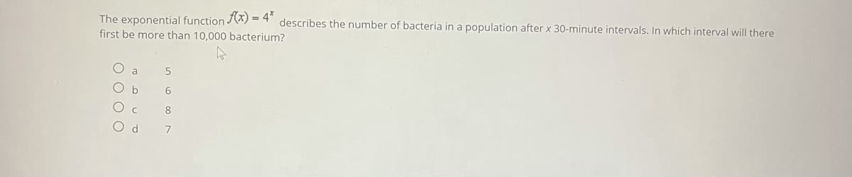 The exponential function (X) = 4" describes the number of bacteria in a population after x 30-minute intervals. In which interval will there
first be more than 10,000 bacterium?
a
8
O d
