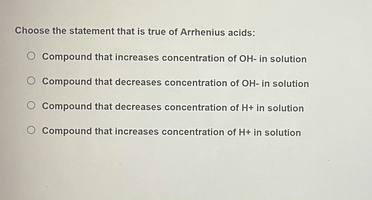 Choose the statement that is true of Arrhenius acids:
Compound that increases concentration of OH- in solution
Compound that decreases concentration of OH- in solution
Compound that decreases concentration of H+ in solution
O Compound that increases concentration of H+ in solution
