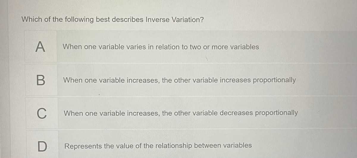 Which of the following best describes Inverse Variation?
A
When one variable varies in relation to two or more variables
B
When one variable increases, the other variable increases proportionally
C
When one variable increases, the other variable decreases proportionally
Represents the value of the relationship between variables
