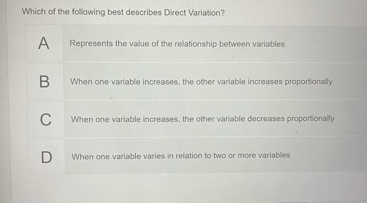 Which of the following best describes Direct Variation?
A
Represents the value of the relationship between variables
When one variable increases, the other variable increases proportionally
C
When one variable increases, the other variable decreases proportionally
When one variable varies in relation to two or more variables
