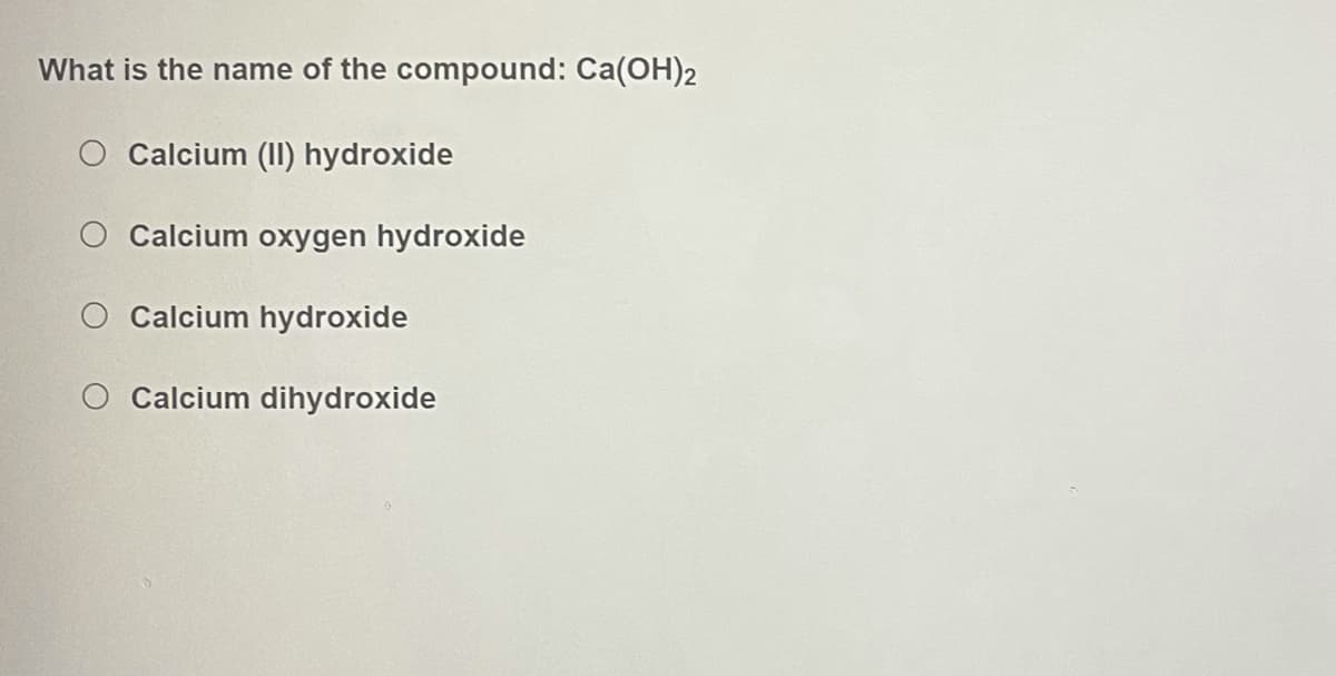 What is the name of the compound: Ca(OH)2
O Calcium (II) hydroxide
Calcium oxygen hydroxide
O Calcium hydroxide
O Calcium dihydroxide
