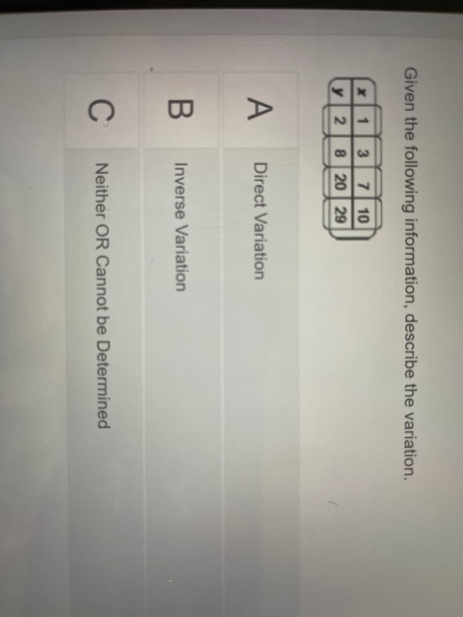 Given the following information, describe the variation.
7 10
8 20 29
y 2
A
Direct Variation
Inverse Variation
C
Neither OR Cannot be Determined
