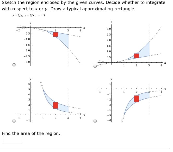 Sketch the region enclosed by the given curves. Decide whether to integrate
with respect to x or y. Draw a typical approximating rectangle.
y = 5/x, y = 5/x2, x = 3
y
y
3.0
2
4
-0.5
2.5
-1.0
2.0
-1.5
1.5
-2.0
1.0
-2.5
0.5
-3.0
1
2
4
y
6
5
-1
1
2
4
-1
3
-2
2
-3
-4
-5
2
-1F
Find the area of the region.
