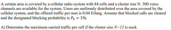 A certain area is covered by a cellular radio system with 84 cells and a cluster size N. 300 voice
channels are available for the system. Users are uniformly distributed over the area covered by the
cellular system, and the offered traffic per user is 0.04 Erlang. Assume that blocked calls are cleared
and the designated blocking probability is P, = 1%.
A) Determine the maximum carried traffic per cell if the cluster size N=12 is used.
