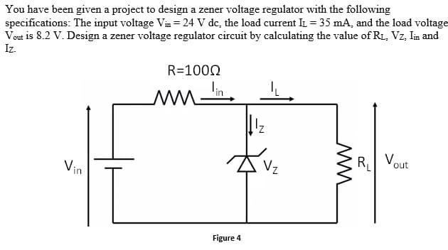 You have been given a project to design a zener voltage regulator with the following
specifications: The input voltage Vin = 24 V dc, the load current IL = 35 mA, and the load voltage
Vout is 8.2 V. Design a zener voltage regulator circuit by calculating the value of R1, Vz, Iin and
Iz.
R=1000
R
Vout
Vz
Vin
Figure 4
