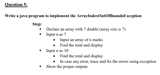 Question 5:
Write a java program to implement the ArrayIndexOutOfBoundsException
Step:
Declare an array with 7 double (array size is 7)
Input n as 7
• Input an array of n marks
• Find the total and display
Input n as 10
Find the total and display
In case any error, trace and fix the errors using exception
Show the proper outputs
